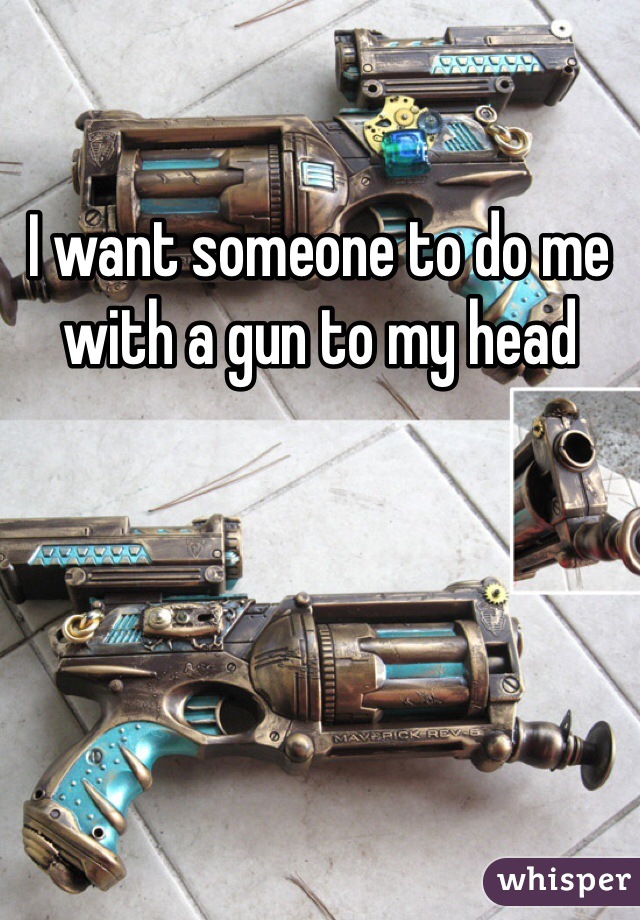 I want someone to do me with a gun to my head 