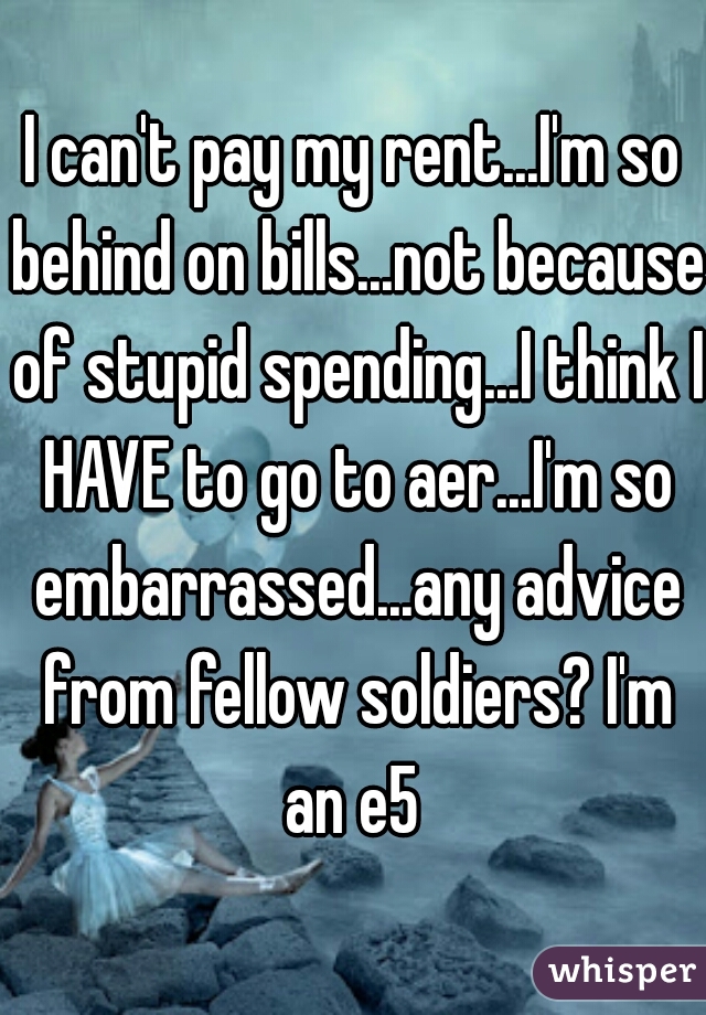 I can't pay my rent...I'm so behind on bills...not because of stupid spending...I think I HAVE to go to aer...I'm so embarrassed...any advice from fellow soldiers? I'm an e5 
