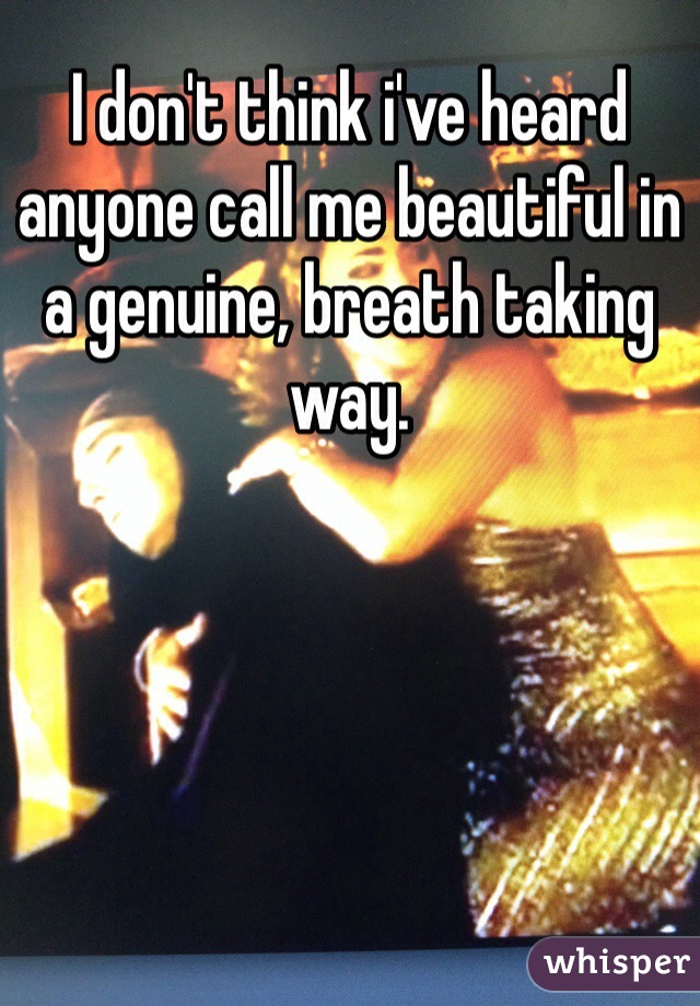 I don't think i've heard anyone call me beautiful in a genuine, breath taking way. 