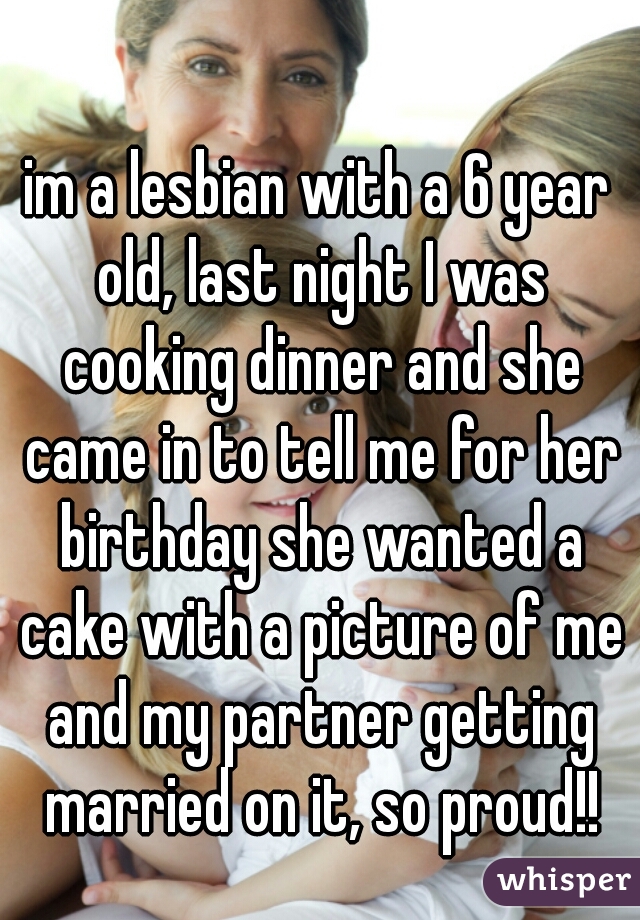 im a lesbian with a 6 year old, last night I was cooking dinner and she came in to tell me for her birthday she wanted a cake with a picture of me and my partner getting married on it, so proud!!