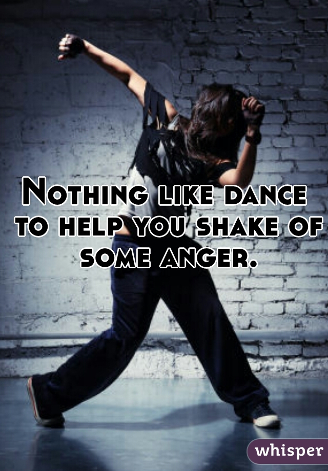 Nothing like dance to help you shake of some anger.