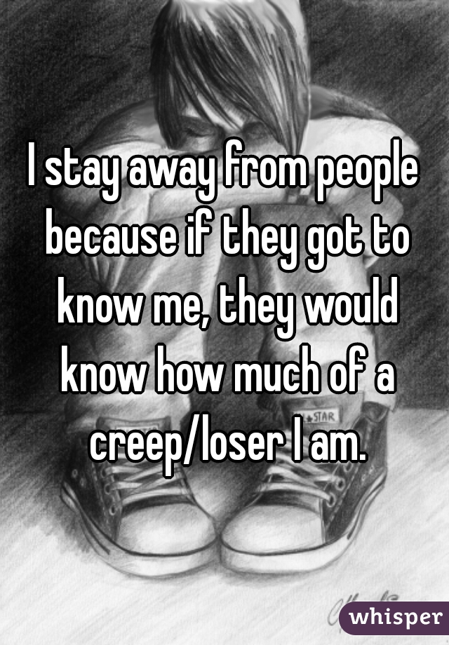 I stay away from people because if they got to know me, they would know how much of a creep/loser I am.