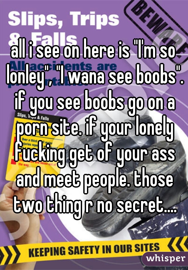 all i see on here is "I'm so lonley", "I wana see boobs". if you see boobs go on a porn site. if your lonely fucking get of your ass and meet people. those two thing r no secret....