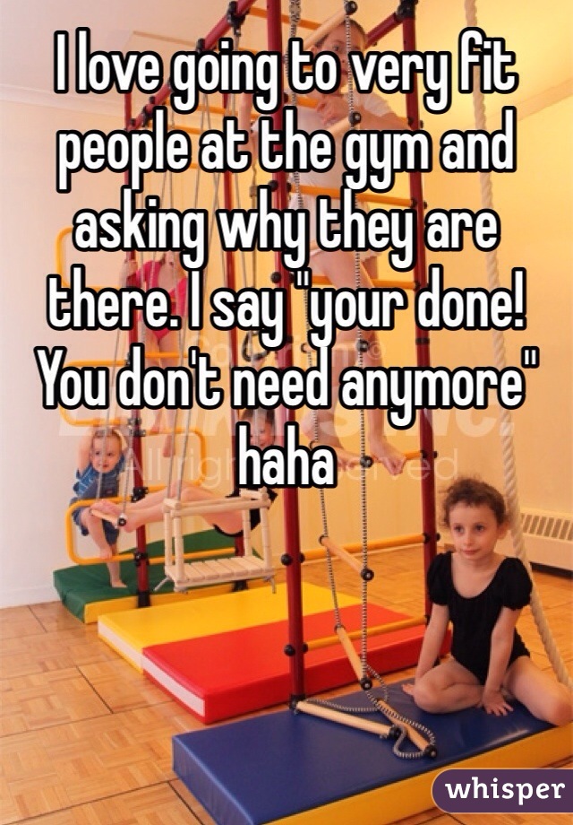 I love going to very fit people at the gym and asking why they are there. I say "your done! You don't need anymore" haha
