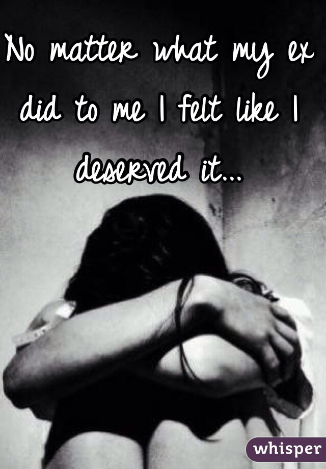 No matter what my ex did to me I felt like I deserved it...