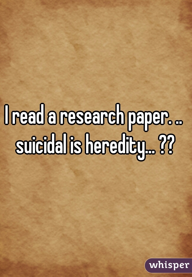I read a research paper. ..  suicidal is heredity... ?? 