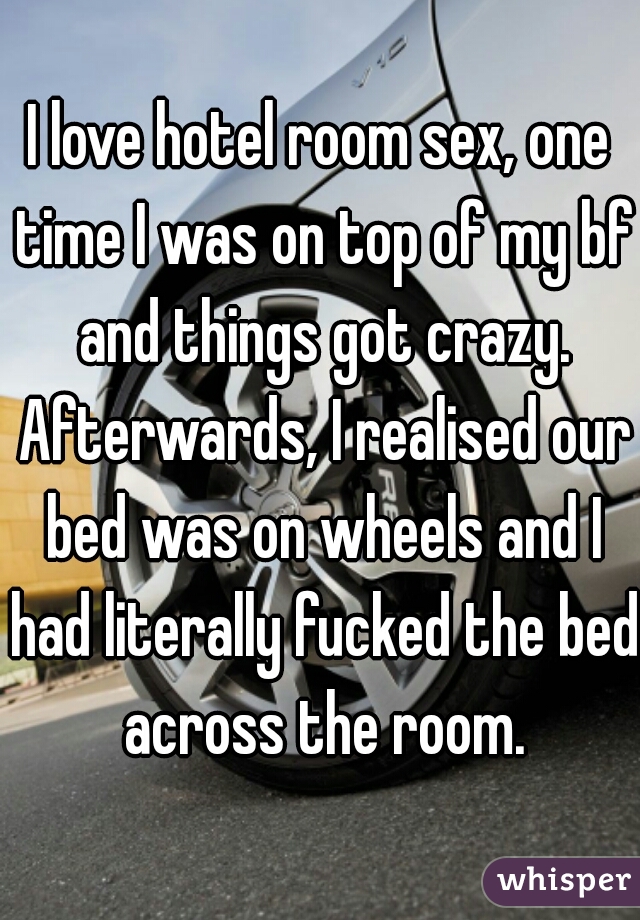 I love hotel room sex, one time I was on top of my bf and things got crazy. Afterwards, I realised our bed was on wheels and I had literally fucked the bed across the room.