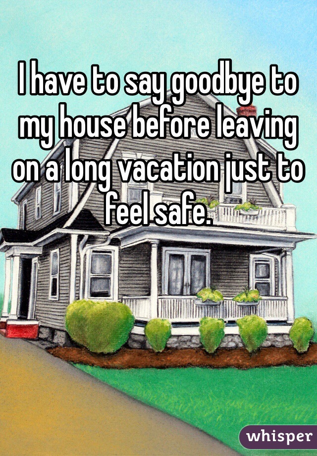 I have to say goodbye to my house before leaving on a long vacation just to feel safe.