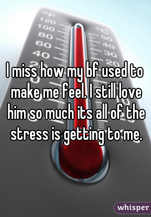 I miss how my bf used to make me feel. I still love him so much its all of the stress is getting to me.