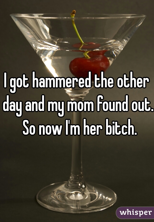 I got hammered the other day and my mom found out.  So now I'm her bitch.