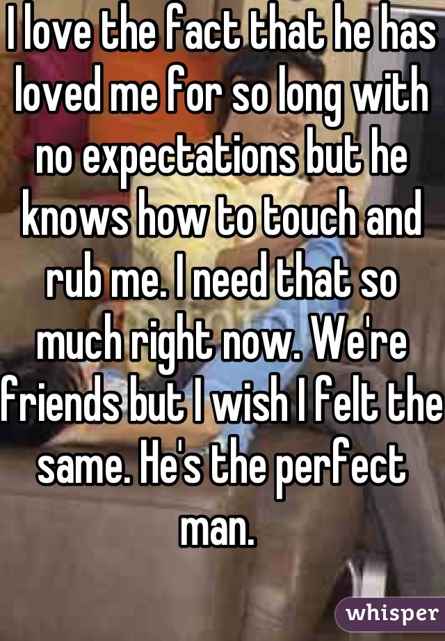 I love the fact that he has loved me for so long with no expectations but he knows how to touch and rub me. I need that so much right now. We're friends but I wish I felt the same. He's the perfect man. 