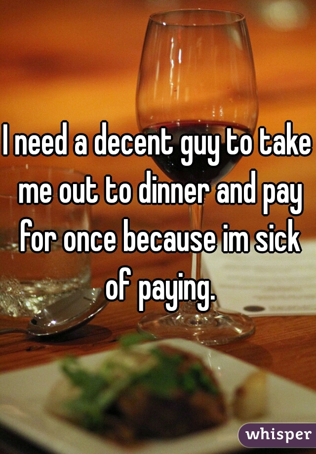 I need a decent guy to take me out to dinner and pay for once because im sick of paying.