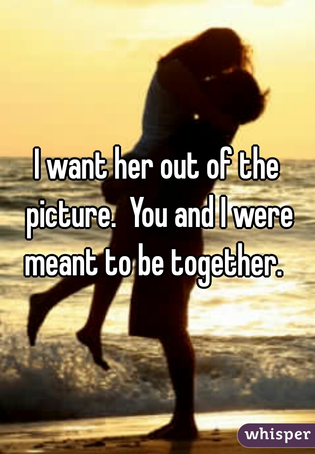 I want her out of the picture.  You and I were meant to be together.  