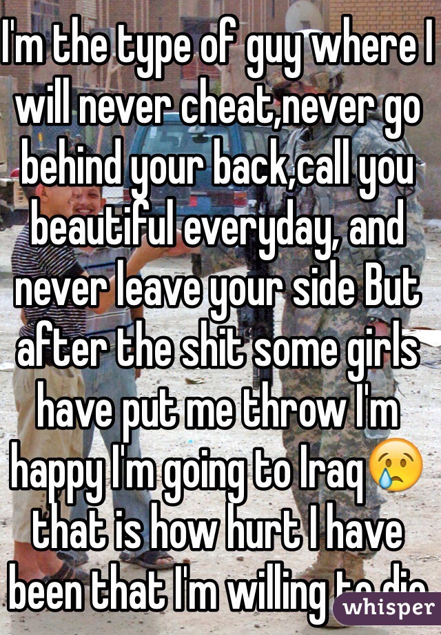 I'm the type of guy where I will never cheat,never go behind your back,call you beautiful everyday, and never leave your side But after the shit some girls have put me throw I'm happy I'm going to Iraq😢that is how hurt I have been that I'm willing to die