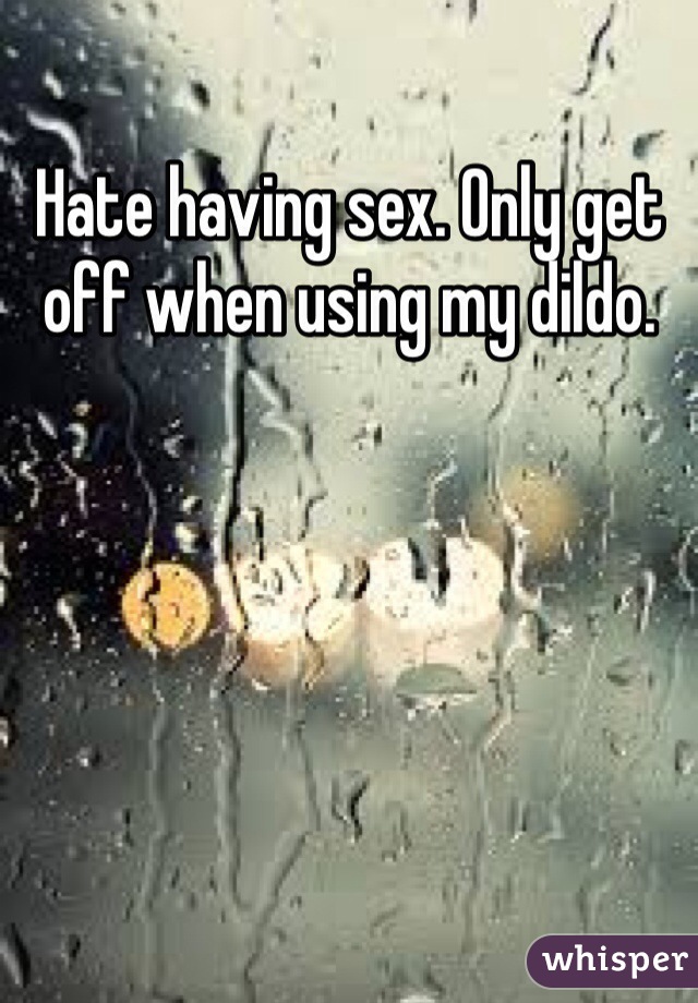 Hate having sex. Only get off when using my dildo.