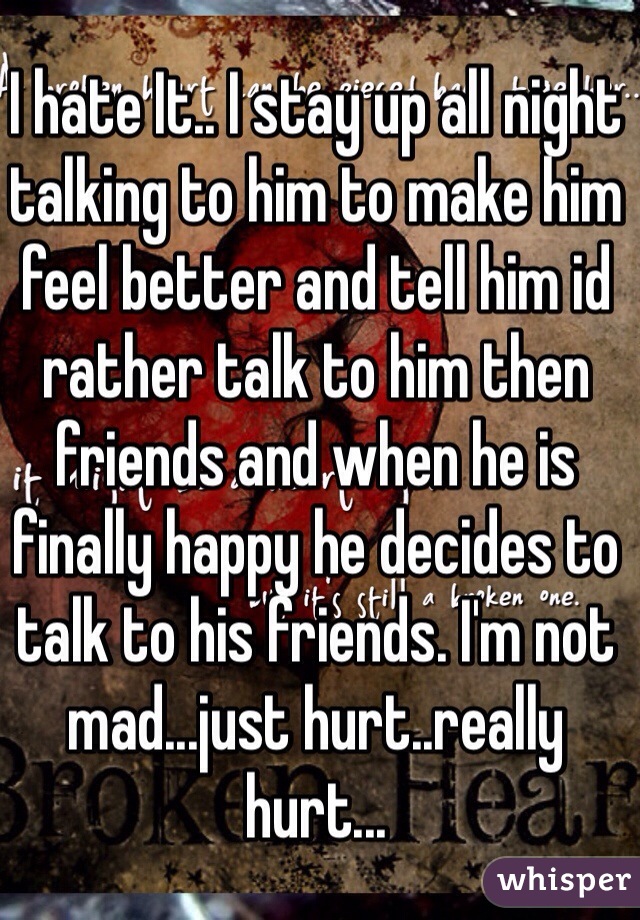 I hate It.. I stay up all night talking to him to make him feel better and tell him id rather talk to him then friends and when he is finally happy he decides to talk to his friends. I'm not mad...just hurt..really hurt...