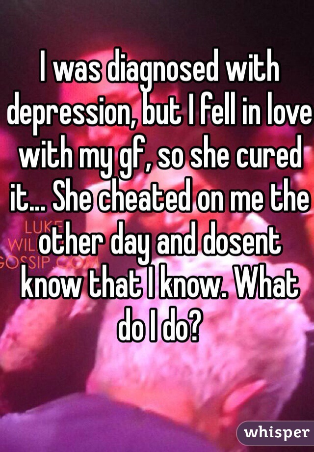 I was diagnosed with depression, but I fell in love with my gf, so she cured it... She cheated on me the other day and dosent know that I know. What do I do? 