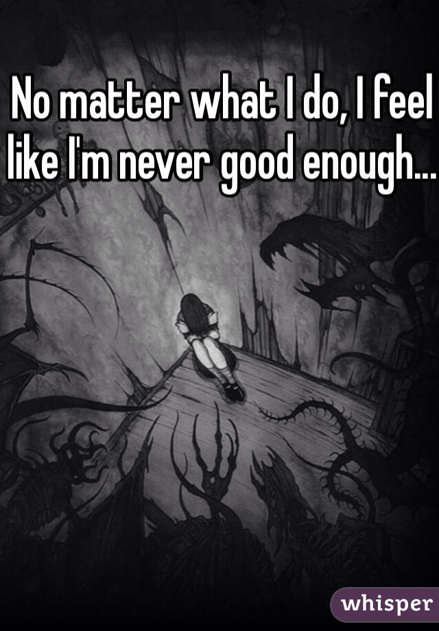 No matter what I do, I feel like I'm never good enough... 