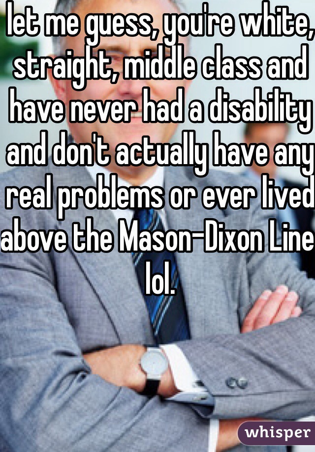 let me guess, you're white, straight, middle class and have never had a disability and don't actually have any real problems or ever lived above the Mason-Dixon Line. lol.