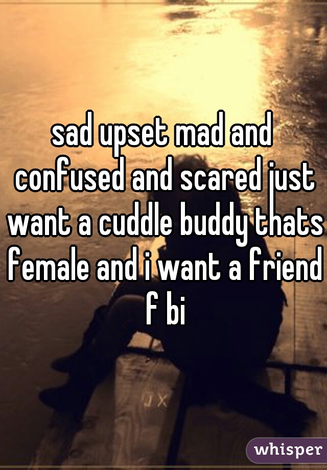 sad upset mad and confused and scared just want a cuddle buddy thats female and i want a friend f bi
