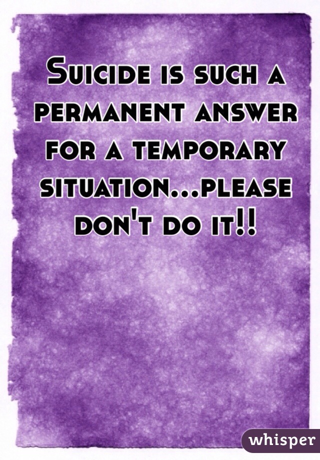 Suicide is such a permanent answer for a temporary situation...please don't do it!! 