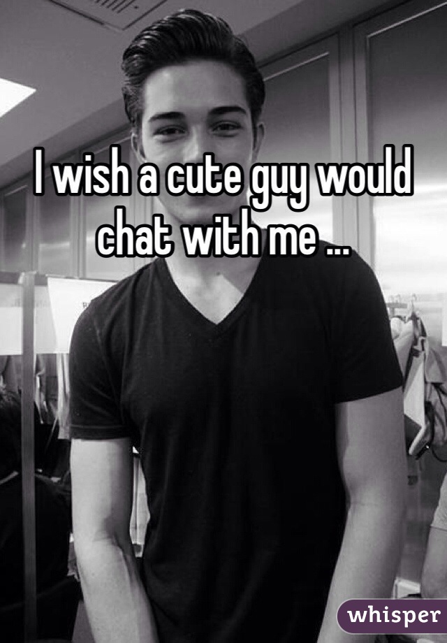 I wish a cute guy would chat with me ...