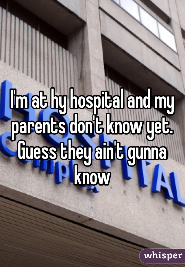 I'm at hy hospital and my parents don't know yet. Guess they ain't gunna know