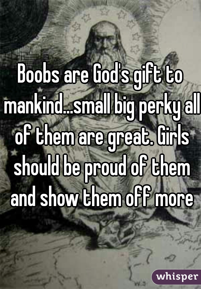 Boobs are God's gift to mankind...small big perky all of them are great. Girls should be proud of them and show them off more