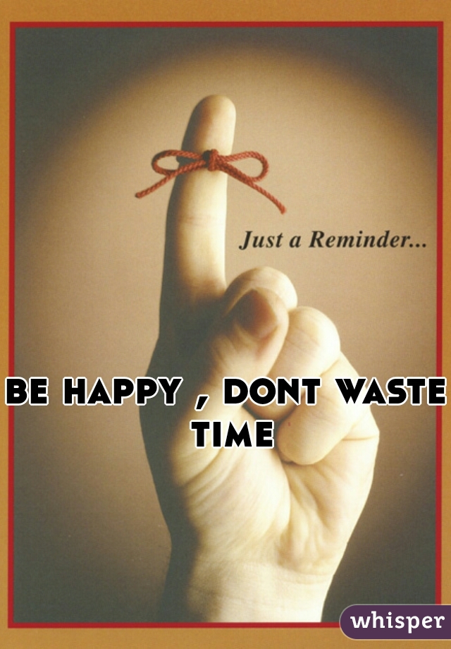 
be happy , dont waste time