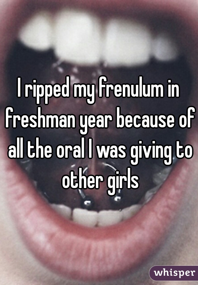 I ripped my frenulum in freshman year because of all the oral I was giving to other girls