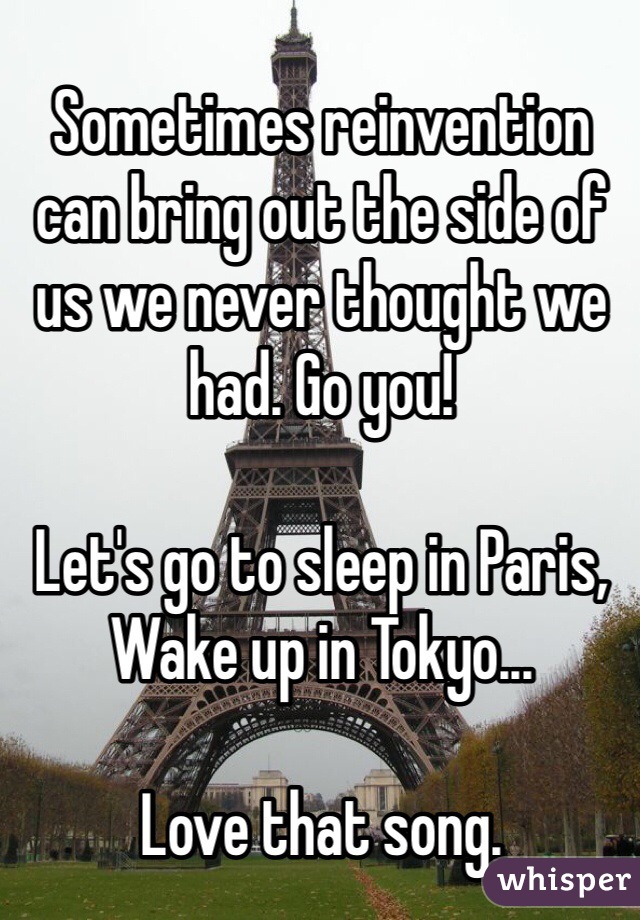 Sometimes reinvention can bring out the side of us we never thought we had. Go you!

Let's go to sleep in Paris,
Wake up in Tokyo...

Love that song.
