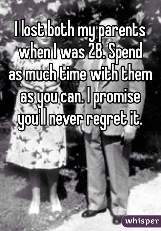 I lost both my parents
when I was 28. Spend 
as much time with them
as you can. I promise
you'll never regret it.