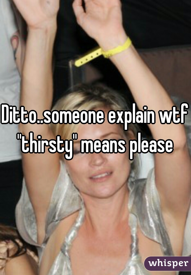Ditto..someone explain wtf "thirsty" means please 