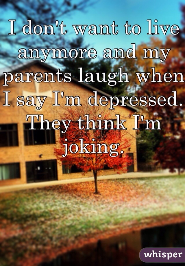 I don't want to live anymore and my parents laugh when I say I'm depressed. They think I'm joking. 