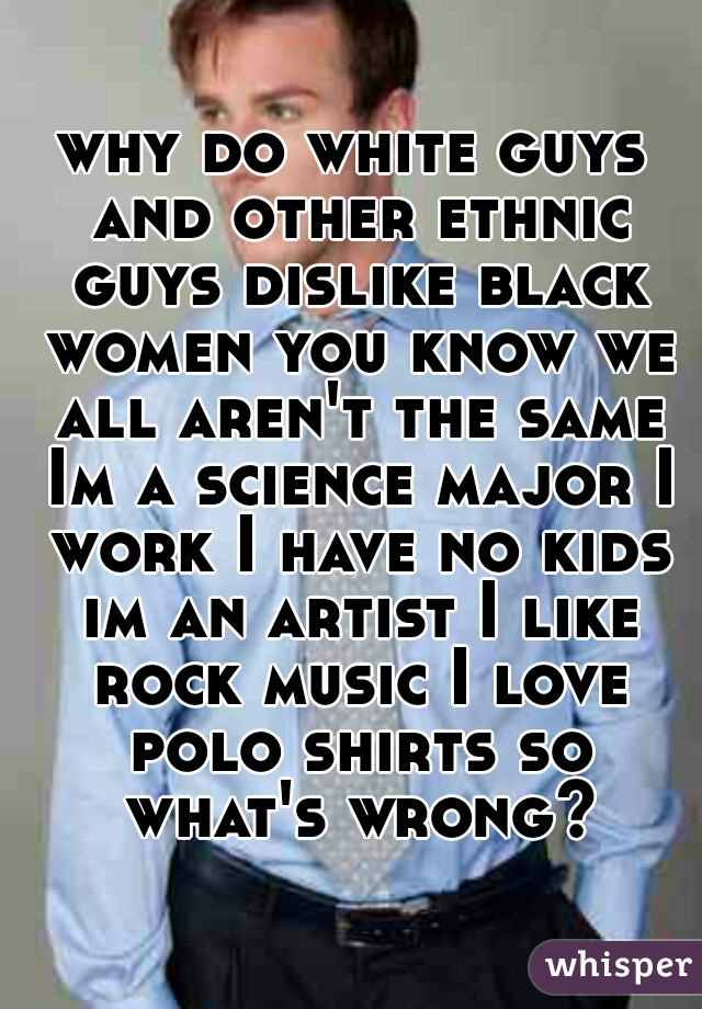 why do white guys and other ethnic guys dislike black women you know we all aren't the same Im a science major I work I have no kids im an artist I like rock music I love polo shirts so what's wrong?