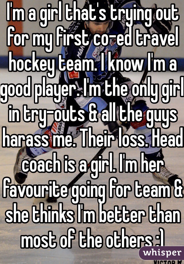 I'm a girl that's trying out for my first co-ed travel hockey team. I know I'm a good player. I'm the only girl in try-outs & all the guys harass me. Their loss. Head coach is a girl. I'm her favourite going for team & she thinks I'm better than most of the others :) 