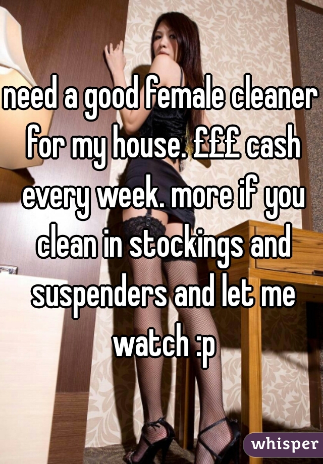 need a good female cleaner for my house. £££ cash every week. more if you clean in stockings and suspenders and let me watch :p