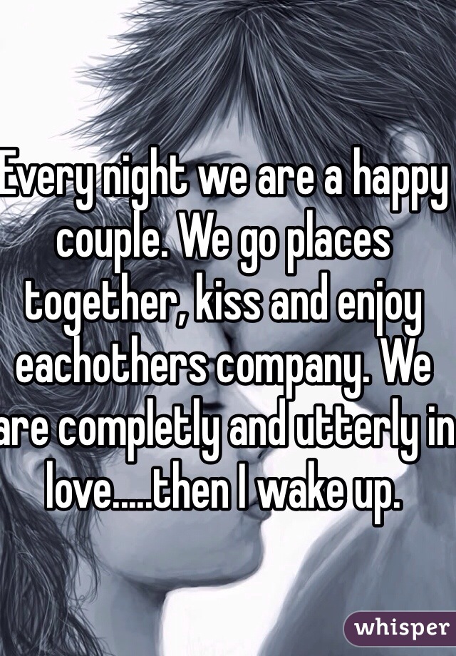 Every night we are a happy couple. We go places together, kiss and enjoy eachothers company. We are completly and utterly in love.....then I wake up. 