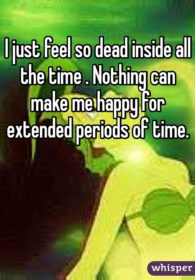 I just feel so dead inside all the time . Nothing can make me happy for extended periods of time.