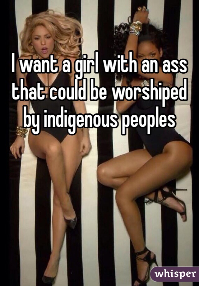 I want a girl with an ass that could be worshiped by indigenous peoples
