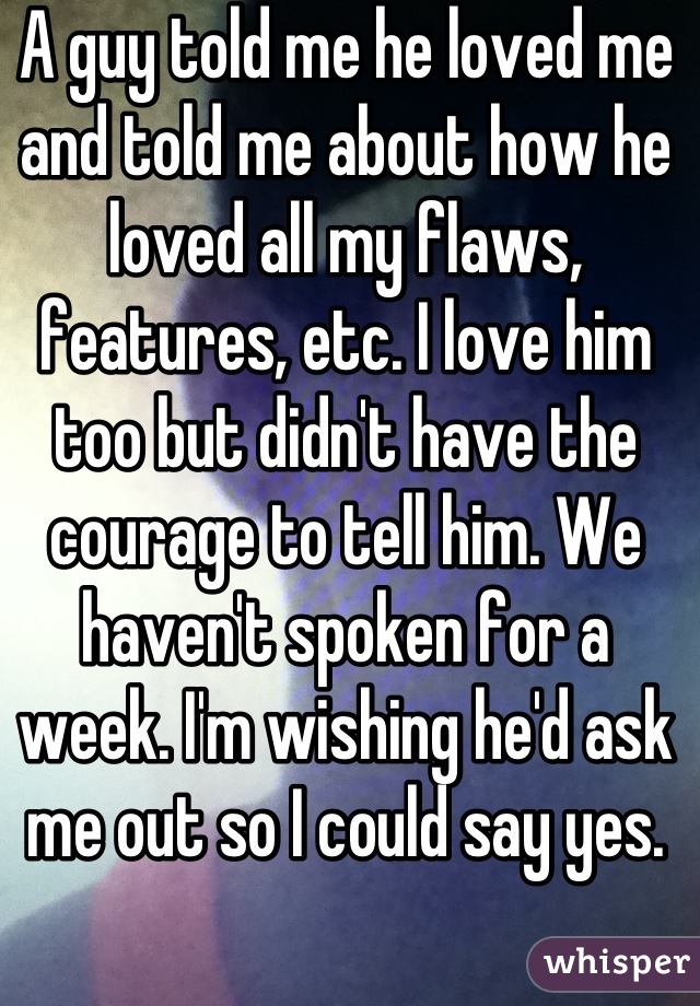 A guy told me he loved me and told me about how he loved all my flaws, features, etc. I love him too but didn't have the courage to tell him. We haven't spoken for a week. I'm wishing he'd ask me out so I could say yes.