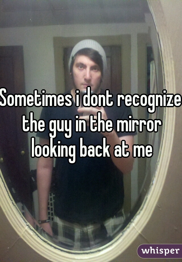 Sometimes i dont recognize the guy in the mirror looking back at me