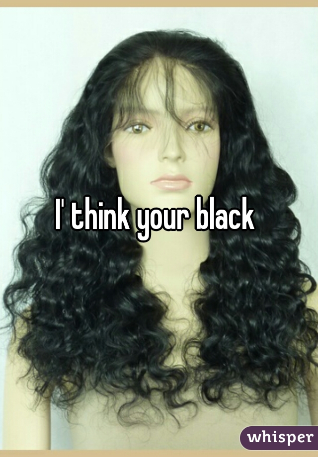 I' think your black 
