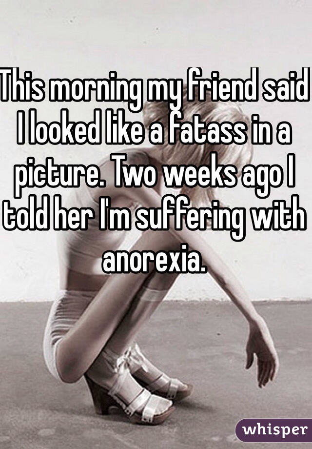 This morning my friend said I looked like a fatass in a picture. Two weeks ago I told her I'm suffering with anorexia.