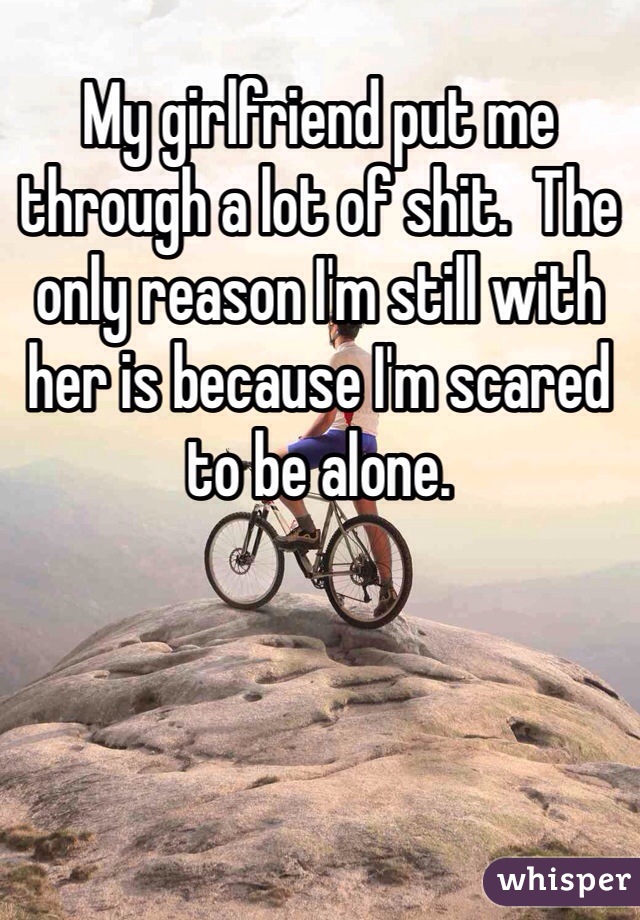 My girlfriend put me through a lot of shit.  The only reason I'm still with her is because I'm scared to be alone.