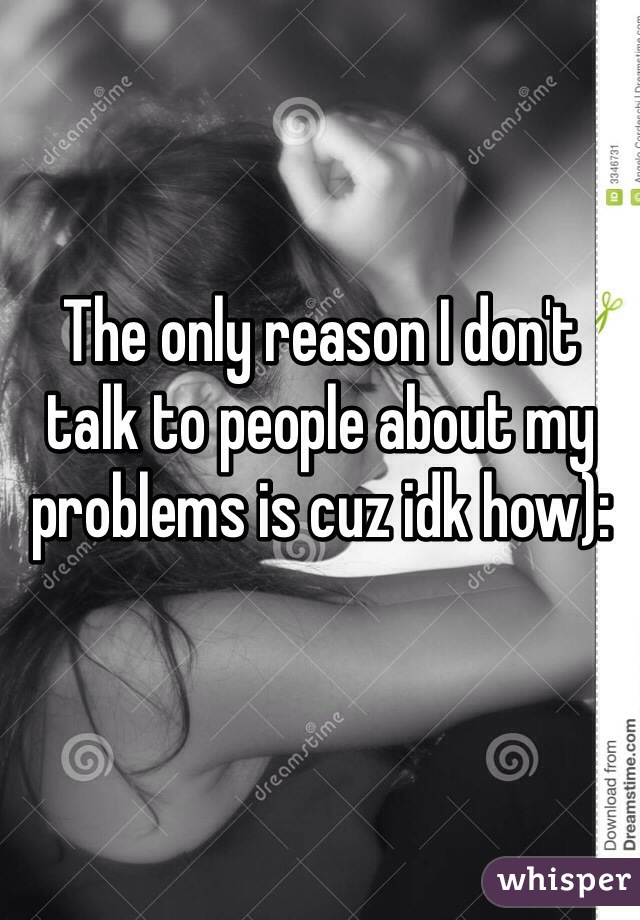 The only reason I don't talk to people about my problems is cuz idk how):