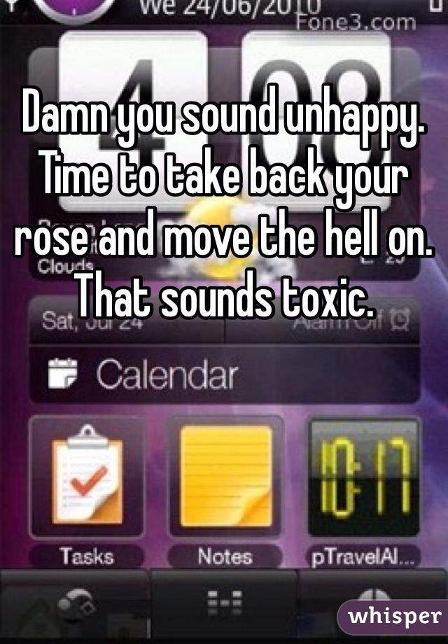 Damn you sound unhappy. Time to take back your rose and move the hell on. That sounds toxic. 