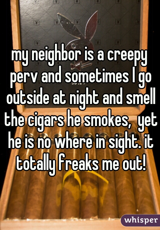my neighbor is a creepy perv and sometimes I go outside at night and smell the cigars he smokes,  yet he is no where in sight. it totally freaks me out!