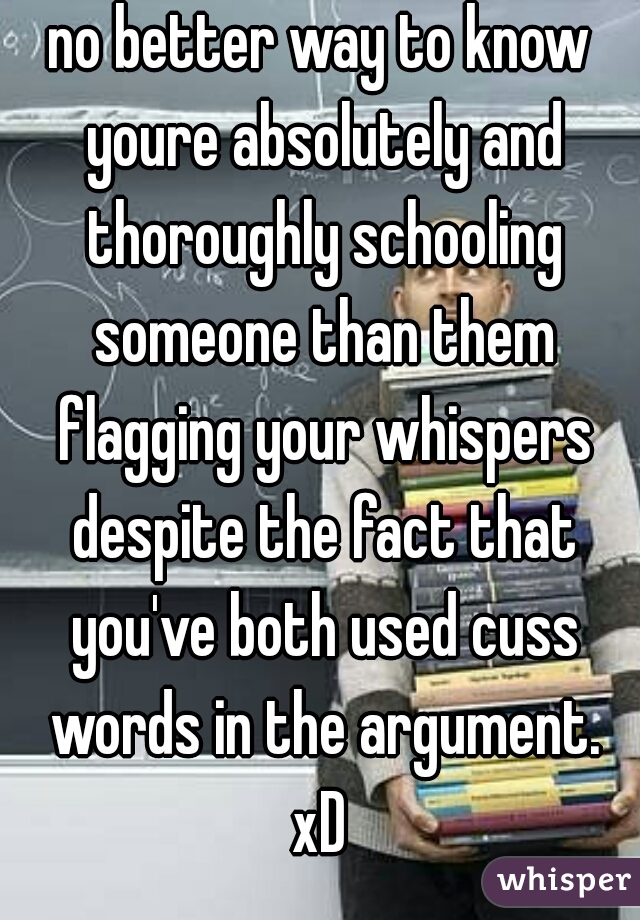 no better way to know youre absolutely and thoroughly schooling someone than them flagging your whispers despite the fact that you've both used cuss words in the argument.
xD
