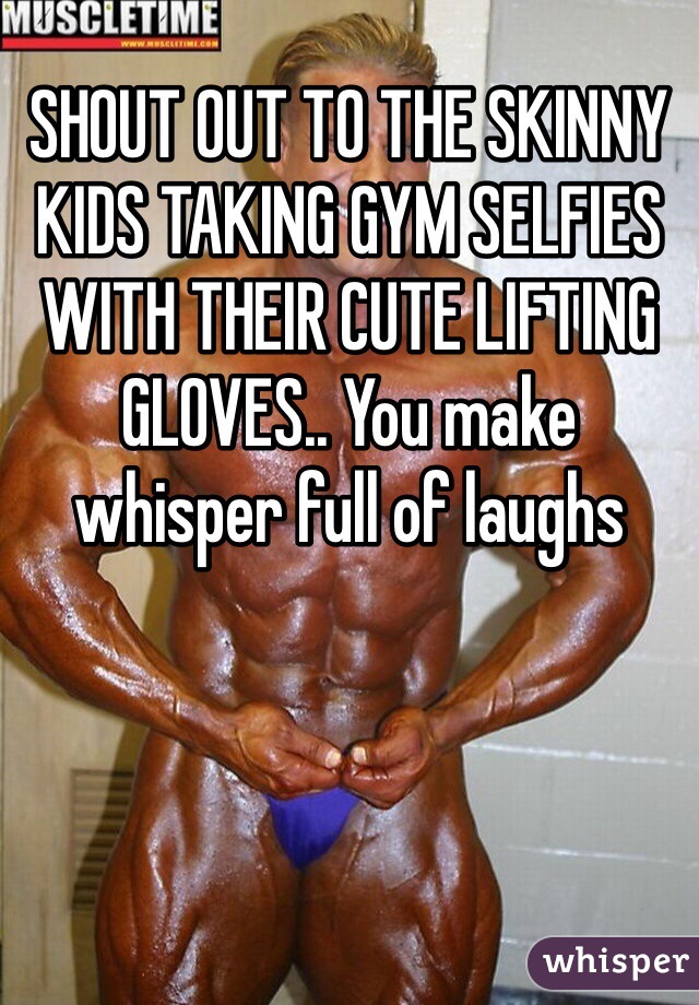 SHOUT OUT TO THE SKINNY KIDS TAKING GYM SELFIES WITH THEIR CUTE LIFTING GLOVES.. You make whisper full of laughs
